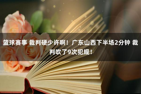 篮球赛事 裁判硬少许啊！广东山西下半场2分钟 裁判吹了9次犯规！