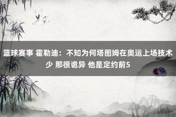 篮球赛事 霍勒迪：不知为何塔图姆在奥运上场技术少 那很诡异 他是定约前5