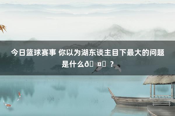 今日篮球赛事 你以为湖东谈主目下最大的问题是什么🤔？