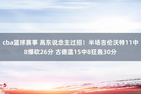 cba篮球赛事 高东说念主过招！半场吉伦沃特11中8爆砍26分 古德温15中8狂轰30分