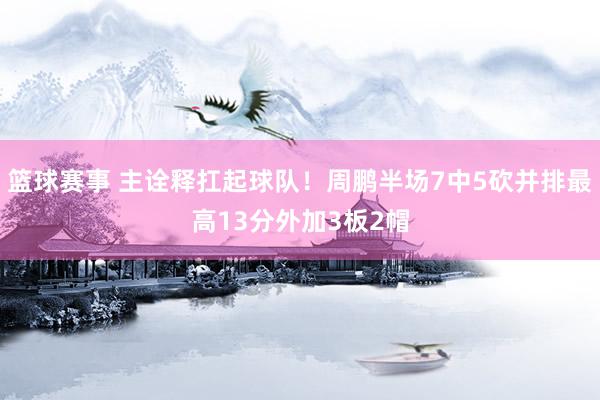 篮球赛事 主诠释扛起球队！周鹏半场7中5砍并排最高13分外加3板2帽