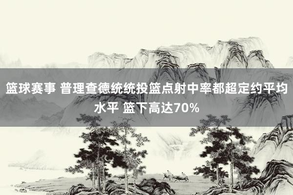 篮球赛事 普理查德统统投篮点射中率都超定约平均水平 篮下高达70%