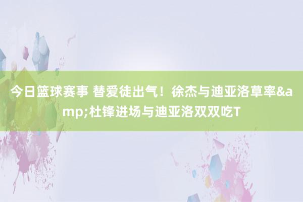 今日篮球赛事 替爱徒出气！徐杰与迪亚洛草率&杜锋进场与迪亚洛双双吃T