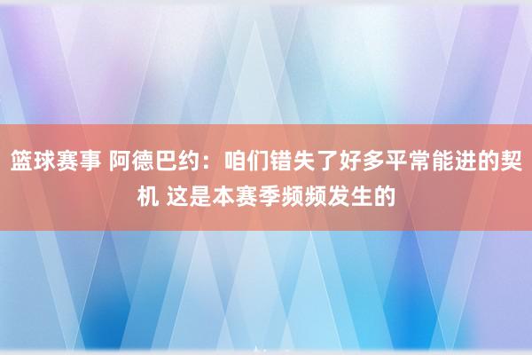 篮球赛事 阿德巴约：咱们错失了好多平常能进的契机 这是本赛季频频发生的