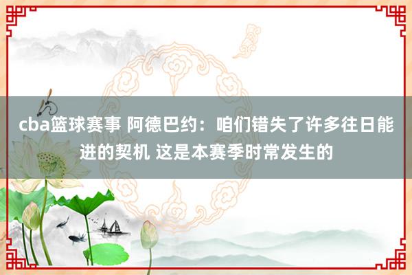 cba篮球赛事 阿德巴约：咱们错失了许多往日能进的契机 这是本赛季时常发生的