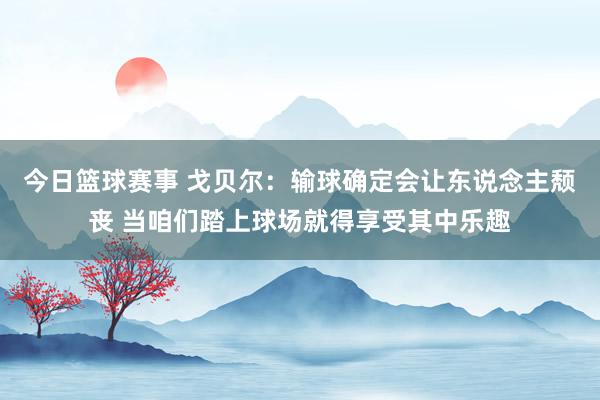 今日篮球赛事 戈贝尔：输球确定会让东说念主颓丧 当咱们踏上球场就得享受其中乐趣