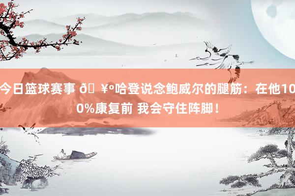 今日篮球赛事 🥺哈登说念鲍威尔的腿筋：在他100%康复前 我会守住阵脚！