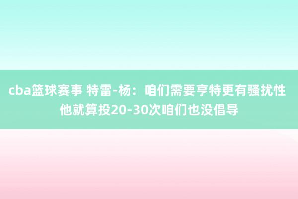 cba篮球赛事 特雷-杨：咱们需要亨特更有骚扰性 他就算投20-30次咱们也没倡导