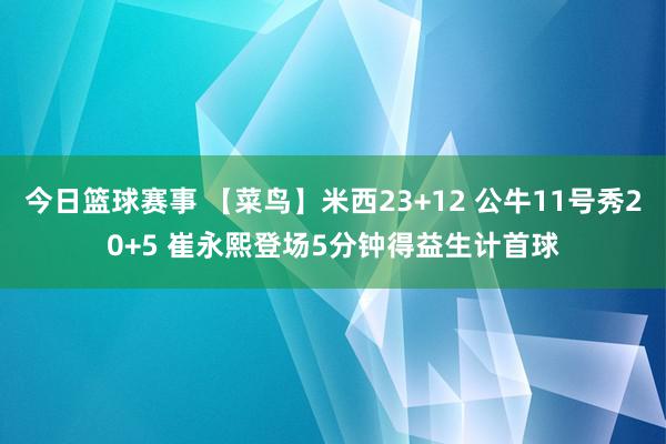 今日篮球赛事 【菜鸟】米西23+12 公牛11号秀20+5 崔永熙登场5分钟得益生计首球