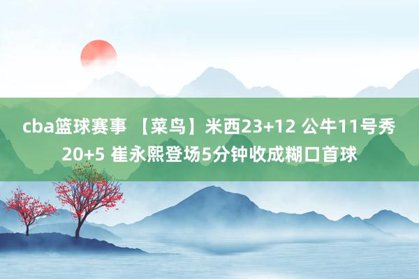 cba篮球赛事 【菜鸟】米西23+12 公牛11号秀20+5 崔永熙登场5分钟收成糊口首球