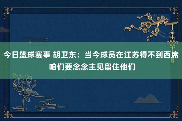 今日篮球赛事 胡卫东：当今球员在江苏得不到西席 咱们要念念主见留住他们