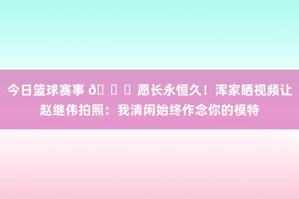 今日篮球赛事 😁愿长永恒久！浑家晒视频让赵继伟拍照：我清闲始终作念你的模特