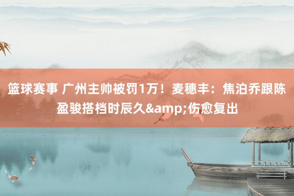 篮球赛事 广州主帅被罚1万！麦穗丰：焦泊乔跟陈盈骏搭档时辰久&伤愈复出