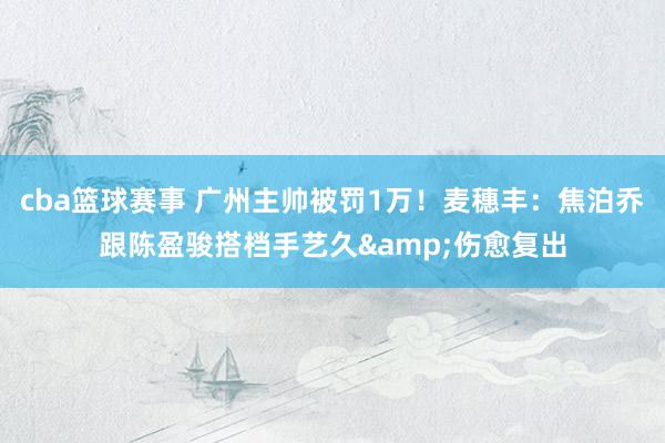 cba篮球赛事 广州主帅被罚1万！麦穗丰：焦泊乔跟陈盈骏搭档手艺久&伤愈复出