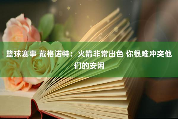 篮球赛事 戴格诺特：火箭非常出色 你很难冲突他们的安闲