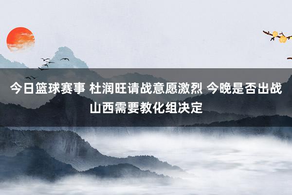 今日篮球赛事 杜润旺请战意愿激烈 今晚是否出战山西需要教化组决定