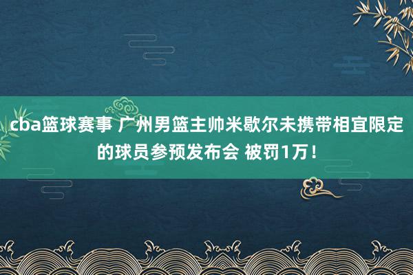 cba篮球赛事 广州男篮主帅米歇尔未携带相宜限定的球员参预发布会 被罚1万！