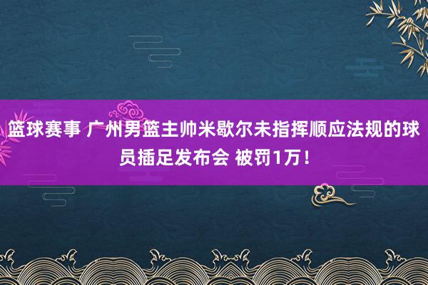 篮球赛事 广州男篮主帅米歇尔未指挥顺应法规的球员插足发布会 被罚1万！