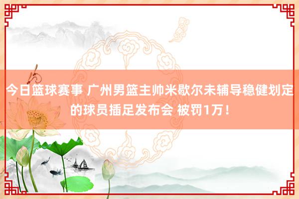 今日篮球赛事 广州男篮主帅米歇尔未辅导稳健划定的球员插足发布会 被罚1万！