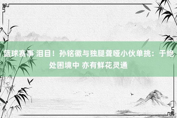 篮球赛事 泪目！孙铭徽与独腿聋哑小伙单挑：于绝处困境中 亦有鲜花灵通