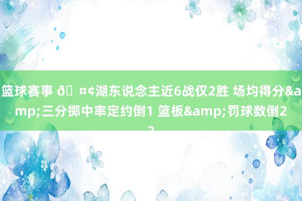 篮球赛事 🤢湖东说念主近6战仅2胜 场均得分&三分掷中率定约倒1 篮板&罚球数倒2