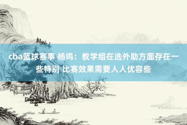 cba篮球赛事 杨鸣：教学组在选外助方面存在一些特别 比赛效果需要人人优容些