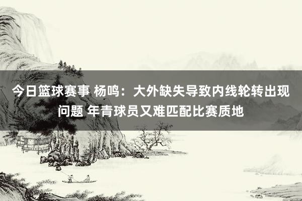 今日篮球赛事 杨鸣：大外缺失导致内线轮转出现问题 年青球员又难匹配比赛质地