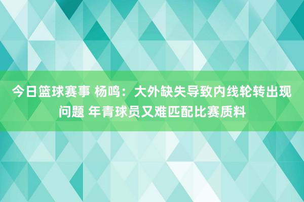 今日篮球赛事 杨鸣：大外缺失导致内线轮转出现问题 年青球员又难匹配比赛质料