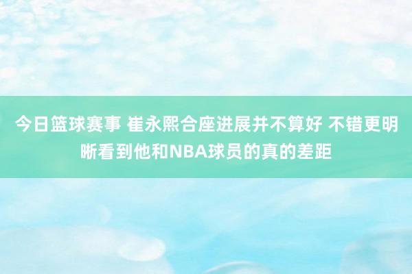 今日篮球赛事 崔永熙合座进展并不算好 不错更明晰看到他和NBA球员的真的差距