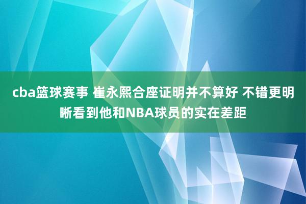 cba篮球赛事 崔永熙合座证明并不算好 不错更明晰看到他和NBA球员的实在差距