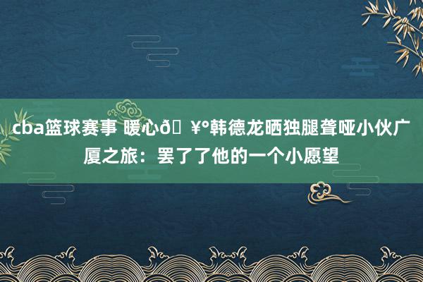 cba篮球赛事 暖心🥰韩德龙晒独腿聋哑小伙广厦之旅：罢了了他的一个小愿望