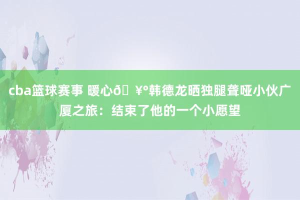 cba篮球赛事 暖心🥰韩德龙晒独腿聋哑小伙广厦之旅：结束了他的一个小愿望