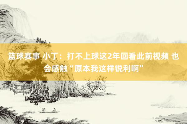 篮球赛事 小丁：打不上球这2年回看此前视频 也会感触“原本我这样锐利啊”