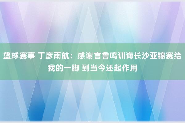 篮球赛事 丁彦雨航：感谢宫鲁鸣训诲长沙亚锦赛给我的一脚 到当今还起作用