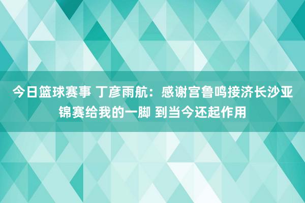 今日篮球赛事 丁彦雨航：感谢宫鲁鸣接济长沙亚锦赛给我的一脚 到当今还起作用