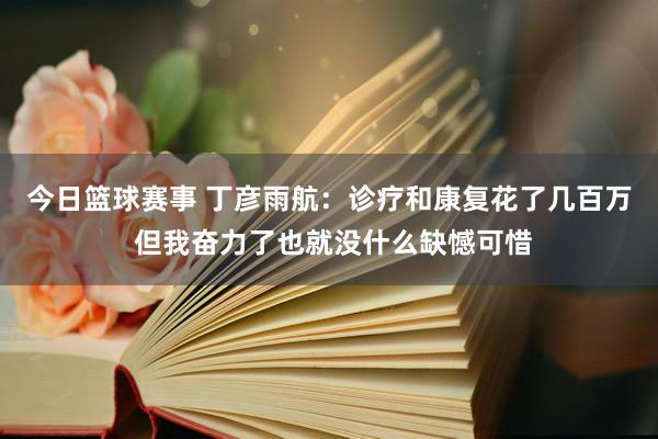 今日篮球赛事 丁彦雨航：诊疗和康复花了几百万 但我奋力了也就没什么缺憾可惜