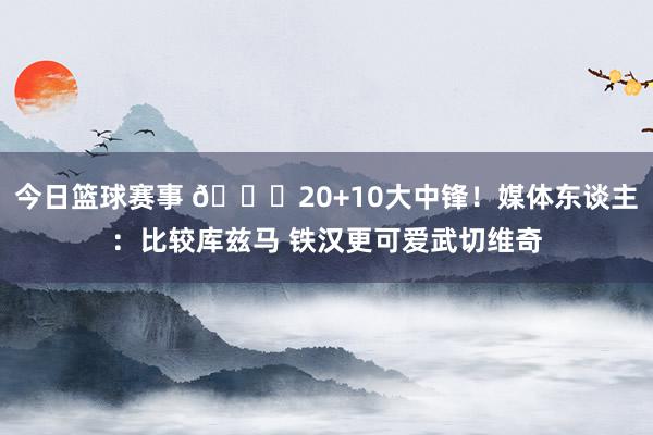 今日篮球赛事 😋20+10大中锋！媒体东谈主：比较库兹马 铁汉更可爱武切维奇