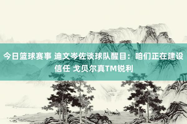 今日篮球赛事 迪文岑佐谈球队醒目：咱们正在建设信任 戈贝尔真TM锐利