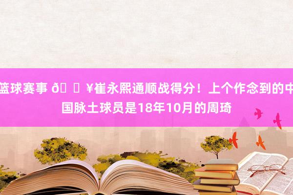 篮球赛事 🔥崔永熙通顺战得分！上个作念到的中国脉土球员是18年10月的周琦