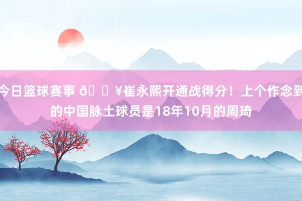 今日篮球赛事 🔥崔永熙开通战得分！上个作念到的中国脉土球员是18年10月的周琦