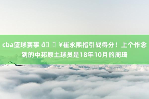 cba篮球赛事 🔥崔永熙指引战得分！上个作念到的中邦原土球员是18年10月的周琦