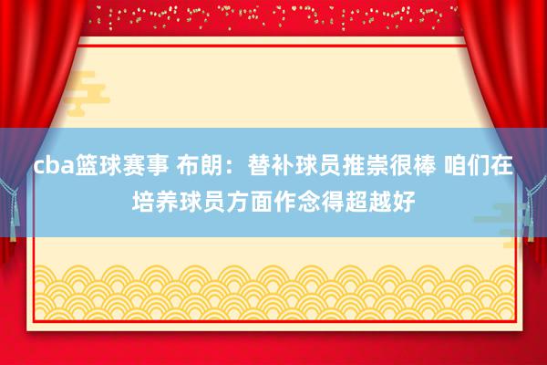 cba篮球赛事 布朗：替补球员推崇很棒 咱们在培养球员方面作念得超越好