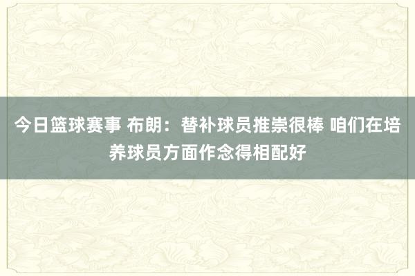 今日篮球赛事 布朗：替补球员推崇很棒 咱们在培养球员方面作念得相配好