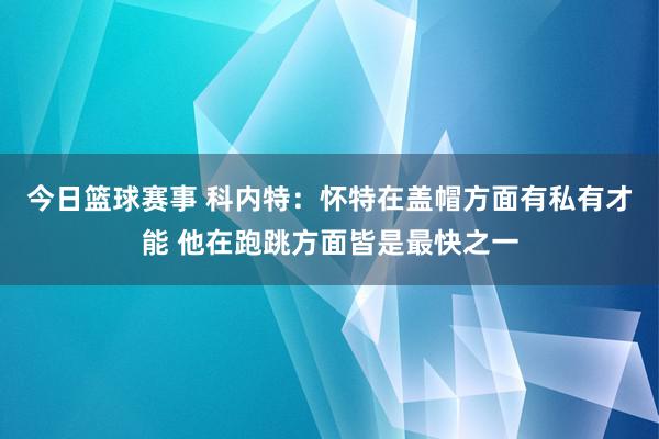 今日篮球赛事 科内特：怀特在盖帽方面有私有才能 他在跑跳方面皆是最快之一