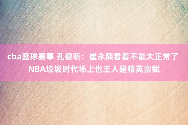 cba篮球赛事 孔德昕：崔永熙看着不能太正常了 NBA垃圾时代场上也王人是精英禀赋