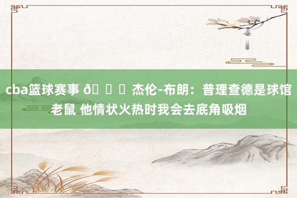 cba篮球赛事 😂杰伦-布朗：普理查德是球馆老鼠 他情状火热时我会去底角吸烟