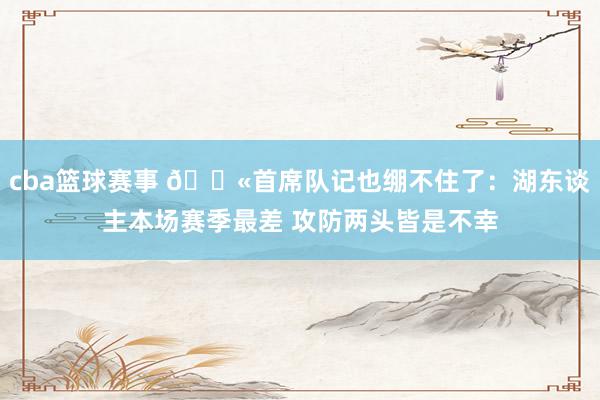 cba篮球赛事 😫首席队记也绷不住了：湖东谈主本场赛季最差 攻防两头皆是不幸