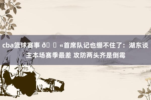 cba篮球赛事 😫首席队记也绷不住了：湖东谈主本场赛季最差 攻防两头齐是倒霉