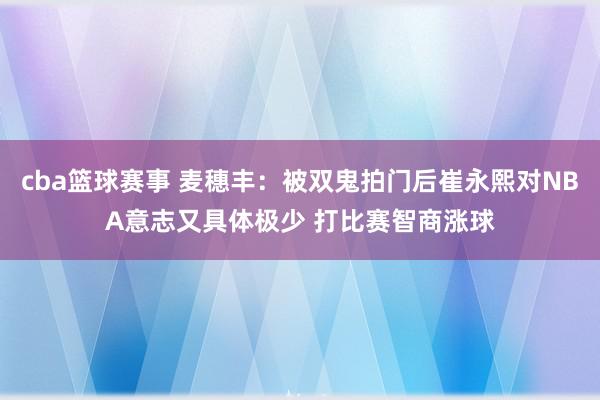 cba篮球赛事 麦穗丰：被双鬼拍门后崔永熙对NBA意志又具体极少 打比赛智商涨球