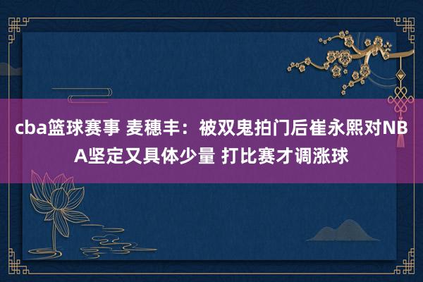 cba篮球赛事 麦穗丰：被双鬼拍门后崔永熙对NBA坚定又具体少量 打比赛才调涨球